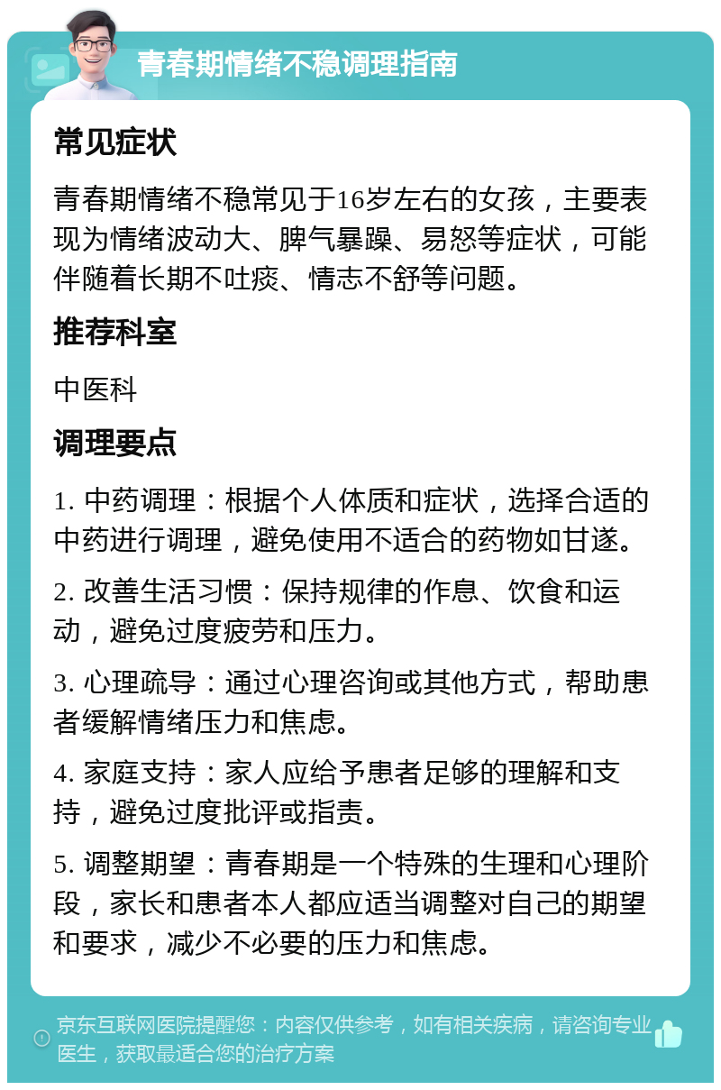 青春期情绪不稳调理指南 常见症状 青春期情绪不稳常见于16岁左右的女孩，主要表现为情绪波动大、脾气暴躁、易怒等症状，可能伴随着长期不吐痰、情志不舒等问题。 推荐科室 中医科 调理要点 1. 中药调理：根据个人体质和症状，选择合适的中药进行调理，避免使用不适合的药物如甘遂。 2. 改善生活习惯：保持规律的作息、饮食和运动，避免过度疲劳和压力。 3. 心理疏导：通过心理咨询或其他方式，帮助患者缓解情绪压力和焦虑。 4. 家庭支持：家人应给予患者足够的理解和支持，避免过度批评或指责。 5. 调整期望：青春期是一个特殊的生理和心理阶段，家长和患者本人都应适当调整对自己的期望和要求，减少不必要的压力和焦虑。