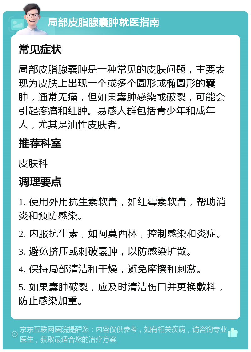 局部皮脂腺囊肿就医指南 常见症状 局部皮脂腺囊肿是一种常见的皮肤问题，主要表现为皮肤上出现一个或多个圆形或椭圆形的囊肿，通常无痛，但如果囊肿感染或破裂，可能会引起疼痛和红肿。易感人群包括青少年和成年人，尤其是油性皮肤者。 推荐科室 皮肤科 调理要点 1. 使用外用抗生素软膏，如红霉素软膏，帮助消炎和预防感染。 2. 内服抗生素，如阿莫西林，控制感染和炎症。 3. 避免挤压或刺破囊肿，以防感染扩散。 4. 保持局部清洁和干燥，避免摩擦和刺激。 5. 如果囊肿破裂，应及时清洁伤口并更换敷料，防止感染加重。