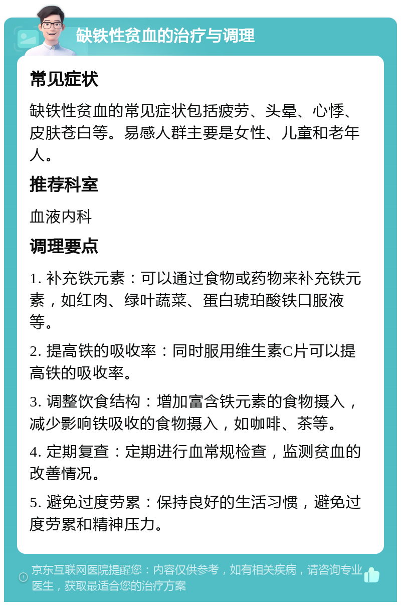 缺铁性贫血的治疗与调理 常见症状 缺铁性贫血的常见症状包括疲劳、头晕、心悸、皮肤苍白等。易感人群主要是女性、儿童和老年人。 推荐科室 血液内科 调理要点 1. 补充铁元素：可以通过食物或药物来补充铁元素，如红肉、绿叶蔬菜、蛋白琥珀酸铁口服液等。 2. 提高铁的吸收率：同时服用维生素C片可以提高铁的吸收率。 3. 调整饮食结构：增加富含铁元素的食物摄入，减少影响铁吸收的食物摄入，如咖啡、茶等。 4. 定期复查：定期进行血常规检查，监测贫血的改善情况。 5. 避免过度劳累：保持良好的生活习惯，避免过度劳累和精神压力。