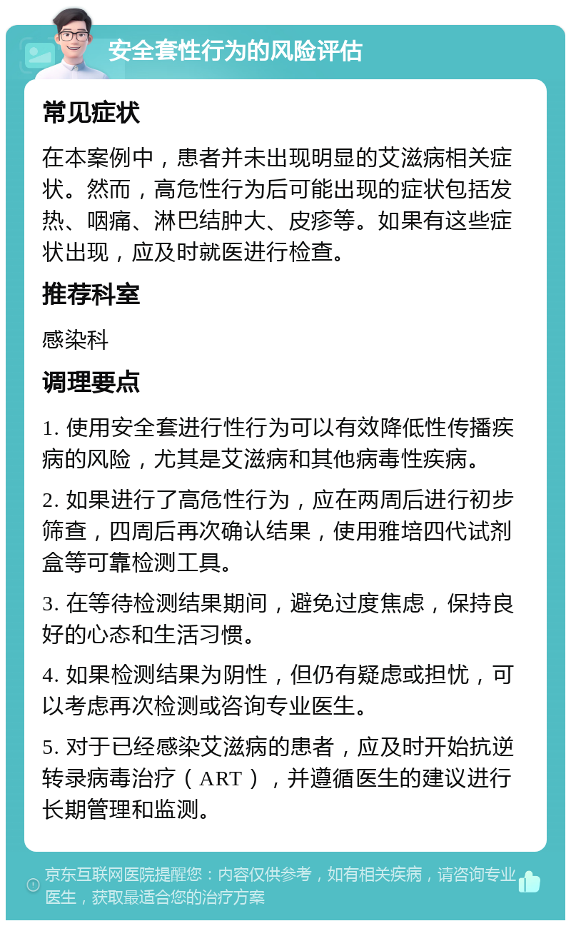 安全套性行为的风险评估 常见症状 在本案例中，患者并未出现明显的艾滋病相关症状。然而，高危性行为后可能出现的症状包括发热、咽痛、淋巴结肿大、皮疹等。如果有这些症状出现，应及时就医进行检查。 推荐科室 感染科 调理要点 1. 使用安全套进行性行为可以有效降低性传播疾病的风险，尤其是艾滋病和其他病毒性疾病。 2. 如果进行了高危性行为，应在两周后进行初步筛查，四周后再次确认结果，使用雅培四代试剂盒等可靠检测工具。 3. 在等待检测结果期间，避免过度焦虑，保持良好的心态和生活习惯。 4. 如果检测结果为阴性，但仍有疑虑或担忧，可以考虑再次检测或咨询专业医生。 5. 对于已经感染艾滋病的患者，应及时开始抗逆转录病毒治疗（ART），并遵循医生的建议进行长期管理和监测。