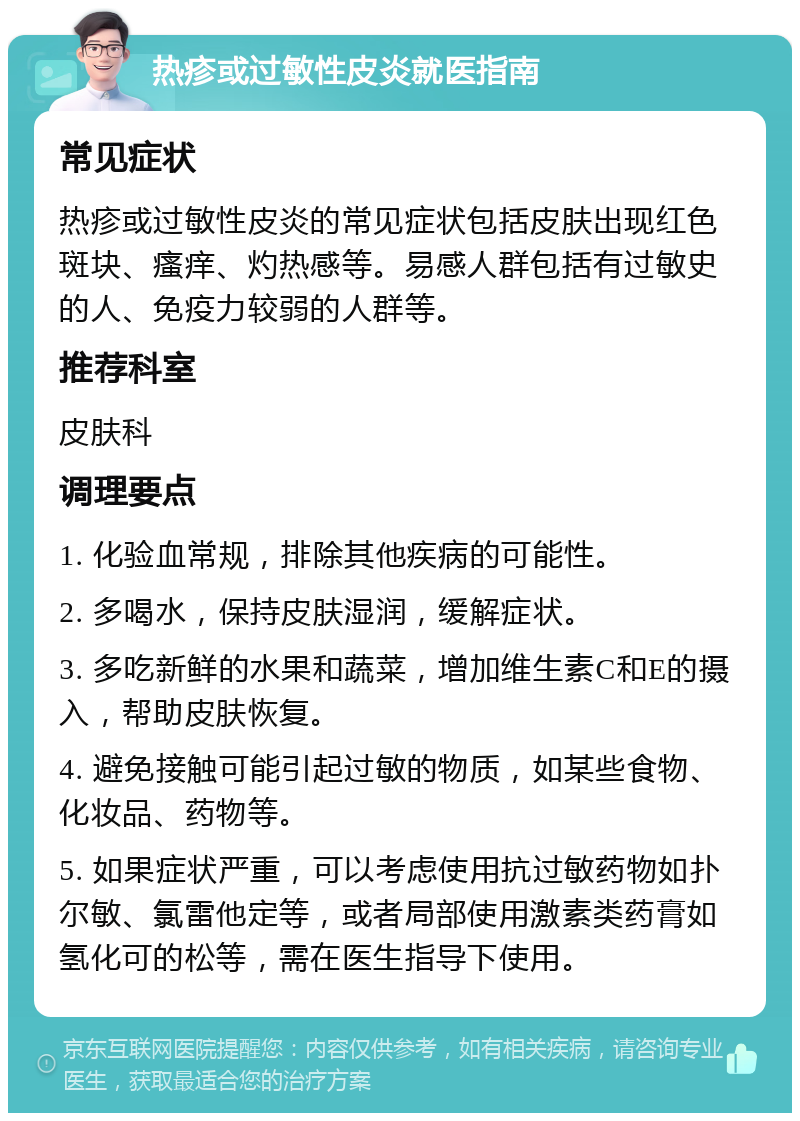 热疹或过敏性皮炎就医指南 常见症状 热疹或过敏性皮炎的常见症状包括皮肤出现红色斑块、瘙痒、灼热感等。易感人群包括有过敏史的人、免疫力较弱的人群等。 推荐科室 皮肤科 调理要点 1. 化验血常规，排除其他疾病的可能性。 2. 多喝水，保持皮肤湿润，缓解症状。 3. 多吃新鲜的水果和蔬菜，增加维生素C和E的摄入，帮助皮肤恢复。 4. 避免接触可能引起过敏的物质，如某些食物、化妆品、药物等。 5. 如果症状严重，可以考虑使用抗过敏药物如扑尔敏、氯雷他定等，或者局部使用激素类药膏如氢化可的松等，需在医生指导下使用。