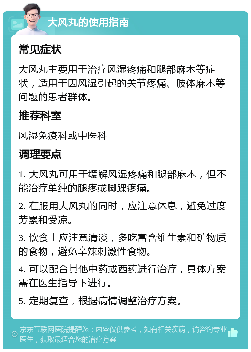 大风丸的使用指南 常见症状 大风丸主要用于治疗风湿疼痛和腿部麻木等症状，适用于因风湿引起的关节疼痛、肢体麻木等问题的患者群体。 推荐科室 风湿免疫科或中医科 调理要点 1. 大风丸可用于缓解风湿疼痛和腿部麻木，但不能治疗单纯的腿疼或脚踝疼痛。 2. 在服用大风丸的同时，应注意休息，避免过度劳累和受凉。 3. 饮食上应注意清淡，多吃富含维生素和矿物质的食物，避免辛辣刺激性食物。 4. 可以配合其他中药或西药进行治疗，具体方案需在医生指导下进行。 5. 定期复查，根据病情调整治疗方案。