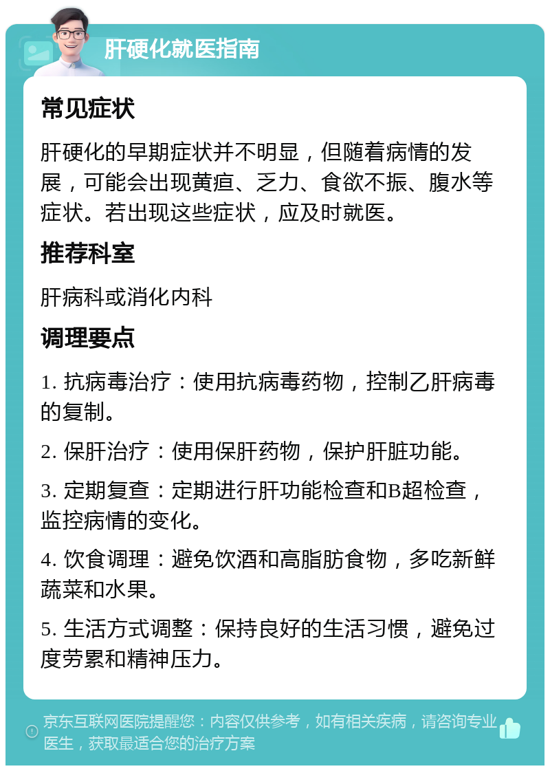 肝硬化就医指南 常见症状 肝硬化的早期症状并不明显，但随着病情的发展，可能会出现黄疸、乏力、食欲不振、腹水等症状。若出现这些症状，应及时就医。 推荐科室 肝病科或消化内科 调理要点 1. 抗病毒治疗：使用抗病毒药物，控制乙肝病毒的复制。 2. 保肝治疗：使用保肝药物，保护肝脏功能。 3. 定期复查：定期进行肝功能检查和B超检查，监控病情的变化。 4. 饮食调理：避免饮酒和高脂肪食物，多吃新鲜蔬菜和水果。 5. 生活方式调整：保持良好的生活习惯，避免过度劳累和精神压力。