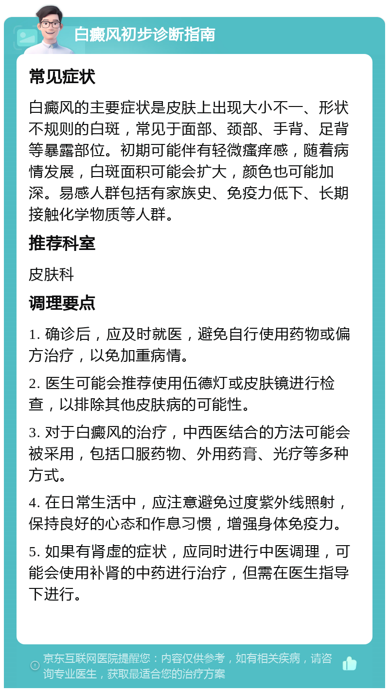 白癜风初步诊断指南 常见症状 白癜风的主要症状是皮肤上出现大小不一、形状不规则的白斑，常见于面部、颈部、手背、足背等暴露部位。初期可能伴有轻微瘙痒感，随着病情发展，白斑面积可能会扩大，颜色也可能加深。易感人群包括有家族史、免疫力低下、长期接触化学物质等人群。 推荐科室 皮肤科 调理要点 1. 确诊后，应及时就医，避免自行使用药物或偏方治疗，以免加重病情。 2. 医生可能会推荐使用伍德灯或皮肤镜进行检查，以排除其他皮肤病的可能性。 3. 对于白癜风的治疗，中西医结合的方法可能会被采用，包括口服药物、外用药膏、光疗等多种方式。 4. 在日常生活中，应注意避免过度紫外线照射，保持良好的心态和作息习惯，增强身体免疫力。 5. 如果有肾虚的症状，应同时进行中医调理，可能会使用补肾的中药进行治疗，但需在医生指导下进行。