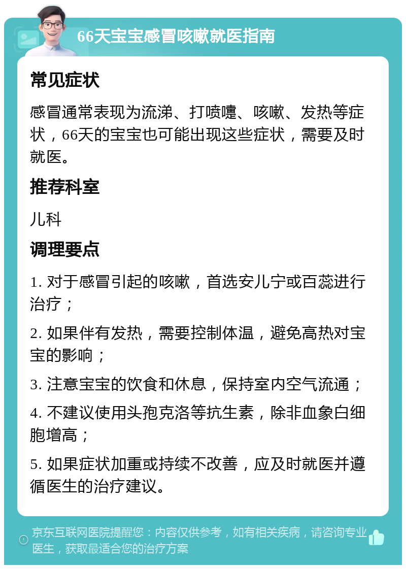 66天宝宝感冒咳嗽就医指南 常见症状 感冒通常表现为流涕、打喷嚏、咳嗽、发热等症状，66天的宝宝也可能出现这些症状，需要及时就医。 推荐科室 儿科 调理要点 1. 对于感冒引起的咳嗽，首选安儿宁或百蕊进行治疗； 2. 如果伴有发热，需要控制体温，避免高热对宝宝的影响； 3. 注意宝宝的饮食和休息，保持室内空气流通； 4. 不建议使用头孢克洛等抗生素，除非血象白细胞增高； 5. 如果症状加重或持续不改善，应及时就医并遵循医生的治疗建议。