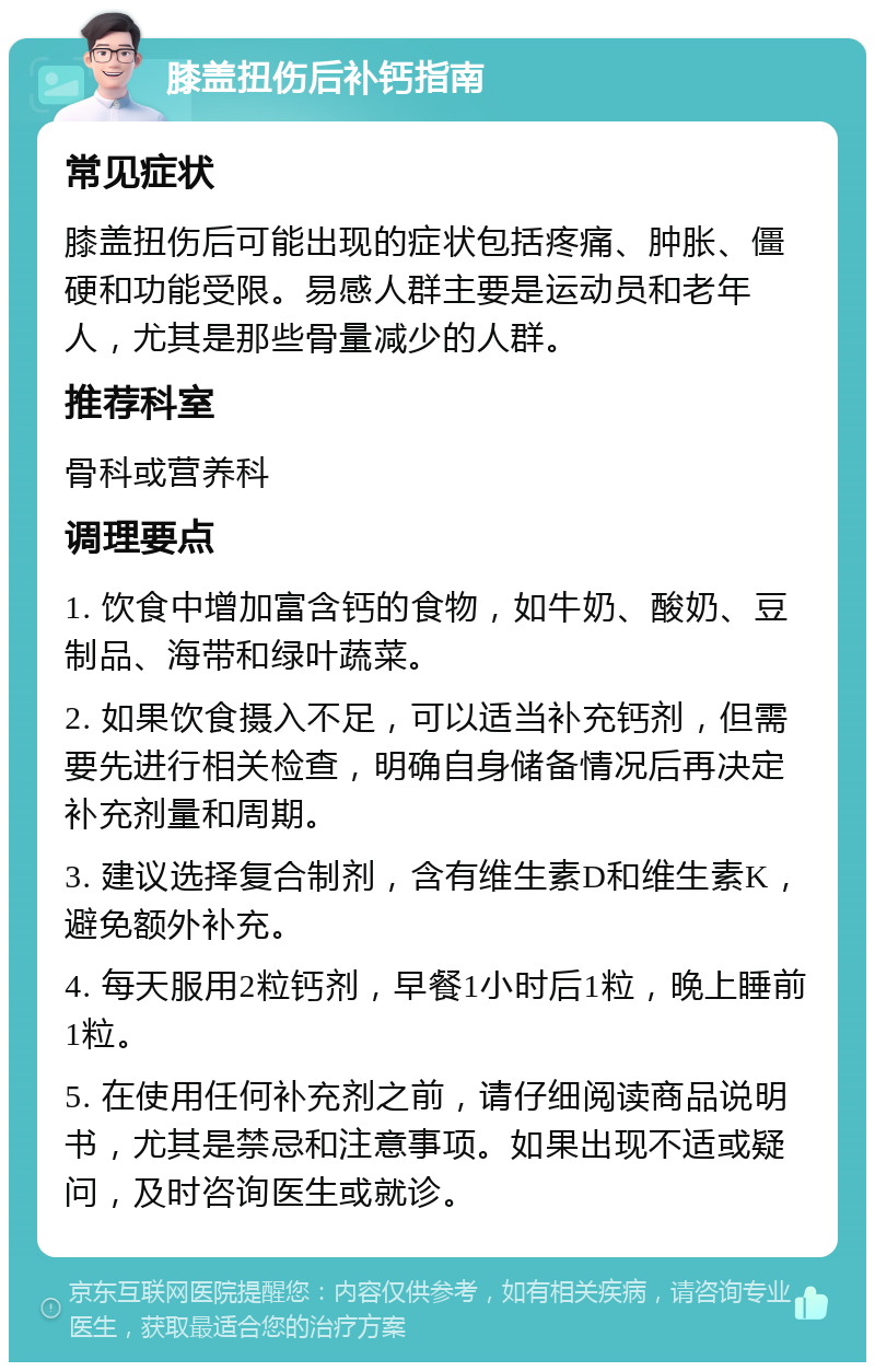 膝盖扭伤后补钙指南 常见症状 膝盖扭伤后可能出现的症状包括疼痛、肿胀、僵硬和功能受限。易感人群主要是运动员和老年人，尤其是那些骨量减少的人群。 推荐科室 骨科或营养科 调理要点 1. 饮食中增加富含钙的食物，如牛奶、酸奶、豆制品、海带和绿叶蔬菜。 2. 如果饮食摄入不足，可以适当补充钙剂，但需要先进行相关检查，明确自身储备情况后再决定补充剂量和周期。 3. 建议选择复合制剂，含有维生素D和维生素K，避免额外补充。 4. 每天服用2粒钙剂，早餐1小时后1粒，晚上睡前1粒。 5. 在使用任何补充剂之前，请仔细阅读商品说明书，尤其是禁忌和注意事项。如果出现不适或疑问，及时咨询医生或就诊。