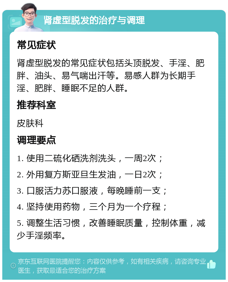 肾虚型脱发的治疗与调理 常见症状 肾虚型脱发的常见症状包括头顶脱发、手淫、肥胖、油头、易气喘出汗等。易感人群为长期手淫、肥胖、睡眠不足的人群。 推荐科室 皮肤科 调理要点 1. 使用二硫化硒洗剂洗头，一周2次； 2. 外用复方斯亚旦生发油，一日2次； 3. 口服活力苏口服液，每晚睡前一支； 4. 坚持使用药物，三个月为一个疗程； 5. 调整生活习惯，改善睡眠质量，控制体重，减少手淫频率。