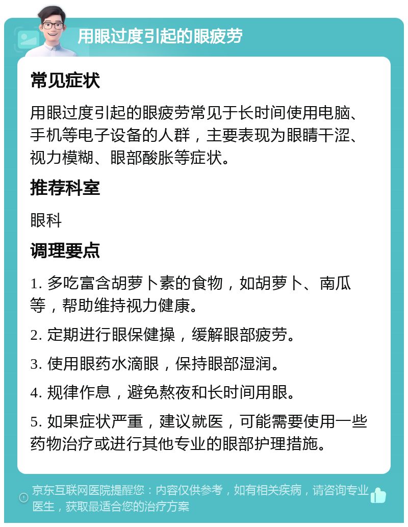 用眼过度引起的眼疲劳 常见症状 用眼过度引起的眼疲劳常见于长时间使用电脑、手机等电子设备的人群，主要表现为眼睛干涩、视力模糊、眼部酸胀等症状。 推荐科室 眼科 调理要点 1. 多吃富含胡萝卜素的食物，如胡萝卜、南瓜等，帮助维持视力健康。 2. 定期进行眼保健操，缓解眼部疲劳。 3. 使用眼药水滴眼，保持眼部湿润。 4. 规律作息，避免熬夜和长时间用眼。 5. 如果症状严重，建议就医，可能需要使用一些药物治疗或进行其他专业的眼部护理措施。