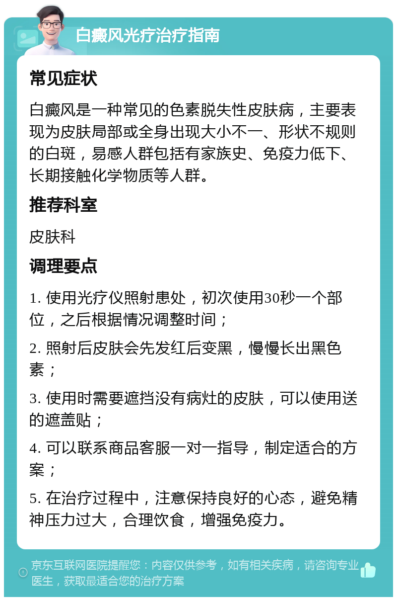 白癜风光疗治疗指南 常见症状 白癜风是一种常见的色素脱失性皮肤病，主要表现为皮肤局部或全身出现大小不一、形状不规则的白斑，易感人群包括有家族史、免疫力低下、长期接触化学物质等人群。 推荐科室 皮肤科 调理要点 1. 使用光疗仪照射患处，初次使用30秒一个部位，之后根据情况调整时间； 2. 照射后皮肤会先发红后变黑，慢慢长出黑色素； 3. 使用时需要遮挡没有病灶的皮肤，可以使用送的遮盖贴； 4. 可以联系商品客服一对一指导，制定适合的方案； 5. 在治疗过程中，注意保持良好的心态，避免精神压力过大，合理饮食，增强免疫力。