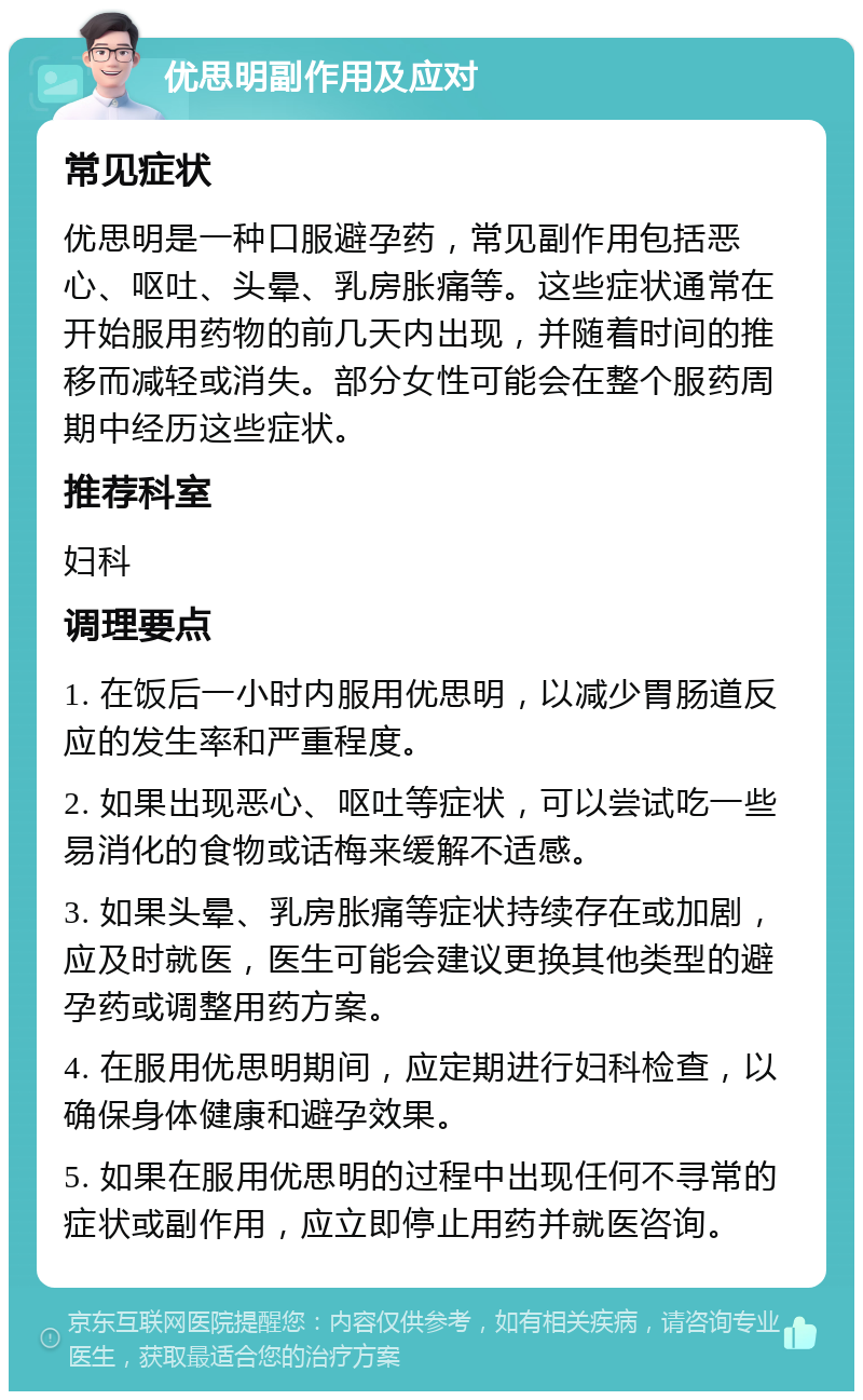 优思明副作用及应对 常见症状 优思明是一种口服避孕药，常见副作用包括恶心、呕吐、头晕、乳房胀痛等。这些症状通常在开始服用药物的前几天内出现，并随着时间的推移而减轻或消失。部分女性可能会在整个服药周期中经历这些症状。 推荐科室 妇科 调理要点 1. 在饭后一小时内服用优思明，以减少胃肠道反应的发生率和严重程度。 2. 如果出现恶心、呕吐等症状，可以尝试吃一些易消化的食物或话梅来缓解不适感。 3. 如果头晕、乳房胀痛等症状持续存在或加剧，应及时就医，医生可能会建议更换其他类型的避孕药或调整用药方案。 4. 在服用优思明期间，应定期进行妇科检查，以确保身体健康和避孕效果。 5. 如果在服用优思明的过程中出现任何不寻常的症状或副作用，应立即停止用药并就医咨询。