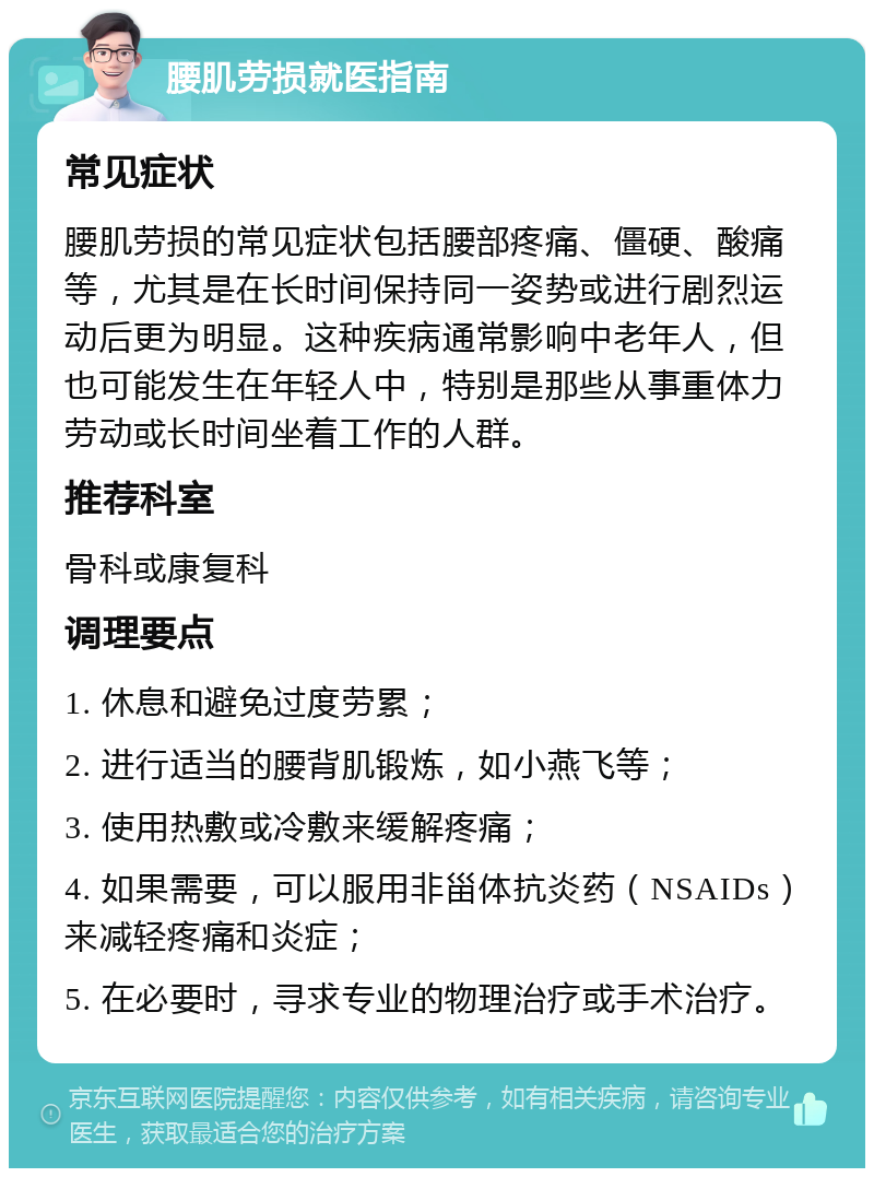 腰肌劳损就医指南 常见症状 腰肌劳损的常见症状包括腰部疼痛、僵硬、酸痛等，尤其是在长时间保持同一姿势或进行剧烈运动后更为明显。这种疾病通常影响中老年人，但也可能发生在年轻人中，特别是那些从事重体力劳动或长时间坐着工作的人群。 推荐科室 骨科或康复科 调理要点 1. 休息和避免过度劳累； 2. 进行适当的腰背肌锻炼，如小燕飞等； 3. 使用热敷或冷敷来缓解疼痛； 4. 如果需要，可以服用非甾体抗炎药（NSAIDs）来减轻疼痛和炎症； 5. 在必要时，寻求专业的物理治疗或手术治疗。