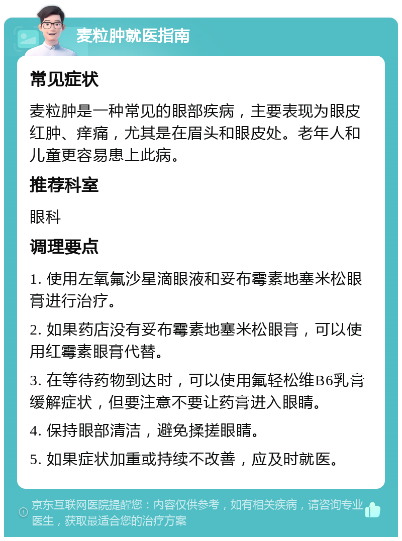 麦粒肿就医指南 常见症状 麦粒肿是一种常见的眼部疾病，主要表现为眼皮红肿、痒痛，尤其是在眉头和眼皮处。老年人和儿童更容易患上此病。 推荐科室 眼科 调理要点 1. 使用左氧氟沙星滴眼液和妥布霉素地塞米松眼膏进行治疗。 2. 如果药店没有妥布霉素地塞米松眼膏，可以使用红霉素眼膏代替。 3. 在等待药物到达时，可以使用氟轻松维B6乳膏缓解症状，但要注意不要让药膏进入眼睛。 4. 保持眼部清洁，避免揉搓眼睛。 5. 如果症状加重或持续不改善，应及时就医。