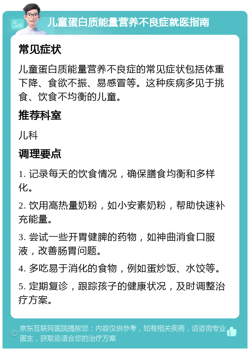 儿童蛋白质能量营养不良症就医指南 常见症状 儿童蛋白质能量营养不良症的常见症状包括体重下降、食欲不振、易感冒等。这种疾病多见于挑食、饮食不均衡的儿童。 推荐科室 儿科 调理要点 1. 记录每天的饮食情况，确保膳食均衡和多样化。 2. 饮用高热量奶粉，如小安素奶粉，帮助快速补充能量。 3. 尝试一些开胃健脾的药物，如神曲消食口服液，改善肠胃问题。 4. 多吃易于消化的食物，例如蛋炒饭、水饺等。 5. 定期复诊，跟踪孩子的健康状况，及时调整治疗方案。