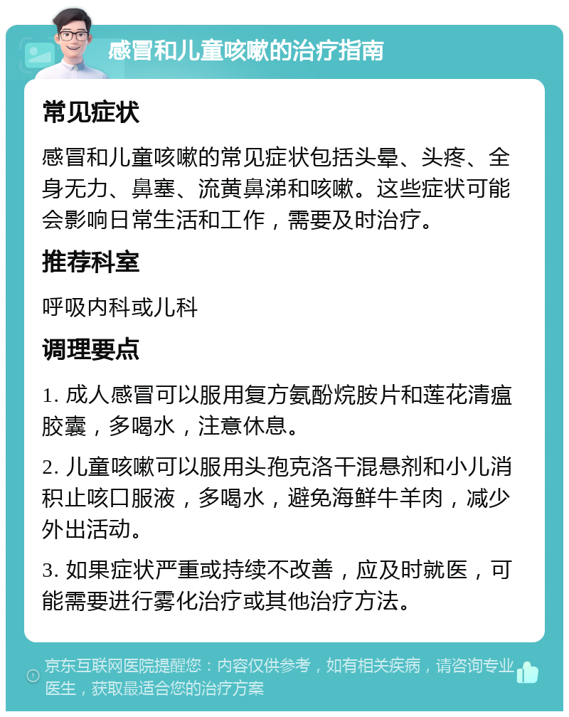 感冒和儿童咳嗽的治疗指南 常见症状 感冒和儿童咳嗽的常见症状包括头晕、头疼、全身无力、鼻塞、流黄鼻涕和咳嗽。这些症状可能会影响日常生活和工作，需要及时治疗。 推荐科室 呼吸内科或儿科 调理要点 1. 成人感冒可以服用复方氨酚烷胺片和莲花清瘟胶囊，多喝水，注意休息。 2. 儿童咳嗽可以服用头孢克洛干混悬剂和小儿消积止咳口服液，多喝水，避免海鲜牛羊肉，减少外出活动。 3. 如果症状严重或持续不改善，应及时就医，可能需要进行雾化治疗或其他治疗方法。