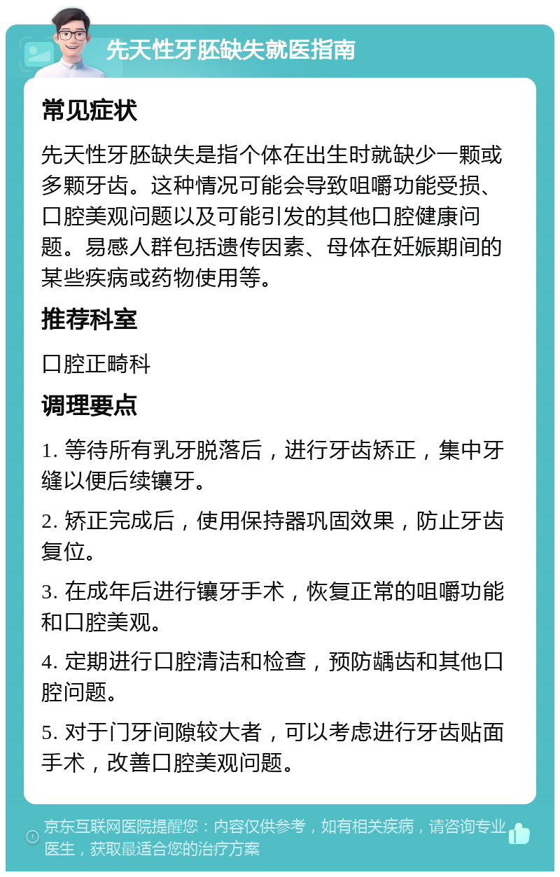 先天性牙胚缺失就医指南 常见症状 先天性牙胚缺失是指个体在出生时就缺少一颗或多颗牙齿。这种情况可能会导致咀嚼功能受损、口腔美观问题以及可能引发的其他口腔健康问题。易感人群包括遗传因素、母体在妊娠期间的某些疾病或药物使用等。 推荐科室 口腔正畸科 调理要点 1. 等待所有乳牙脱落后，进行牙齿矫正，集中牙缝以便后续镶牙。 2. 矫正完成后，使用保持器巩固效果，防止牙齿复位。 3. 在成年后进行镶牙手术，恢复正常的咀嚼功能和口腔美观。 4. 定期进行口腔清洁和检查，预防龋齿和其他口腔问题。 5. 对于门牙间隙较大者，可以考虑进行牙齿贴面手术，改善口腔美观问题。