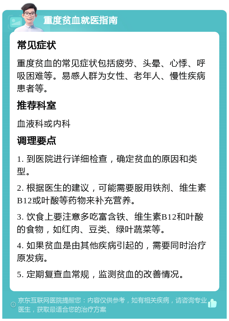 重度贫血就医指南 常见症状 重度贫血的常见症状包括疲劳、头晕、心悸、呼吸困难等。易感人群为女性、老年人、慢性疾病患者等。 推荐科室 血液科或内科 调理要点 1. 到医院进行详细检查，确定贫血的原因和类型。 2. 根据医生的建议，可能需要服用铁剂、维生素B12或叶酸等药物来补充营养。 3. 饮食上要注意多吃富含铁、维生素B12和叶酸的食物，如红肉、豆类、绿叶蔬菜等。 4. 如果贫血是由其他疾病引起的，需要同时治疗原发病。 5. 定期复查血常规，监测贫血的改善情况。