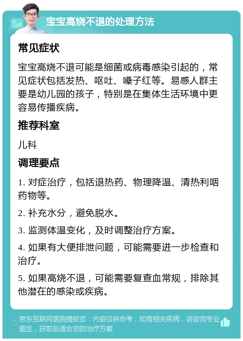 宝宝高烧不退的处理方法 常见症状 宝宝高烧不退可能是细菌或病毒感染引起的，常见症状包括发热、呕吐、嗓子红等。易感人群主要是幼儿园的孩子，特别是在集体生活环境中更容易传播疾病。 推荐科室 儿科 调理要点 1. 对症治疗，包括退热药、物理降温、清热利咽药物等。 2. 补充水分，避免脱水。 3. 监测体温变化，及时调整治疗方案。 4. 如果有大便排泄问题，可能需要进一步检查和治疗。 5. 如果高烧不退，可能需要复查血常规，排除其他潜在的感染或疾病。