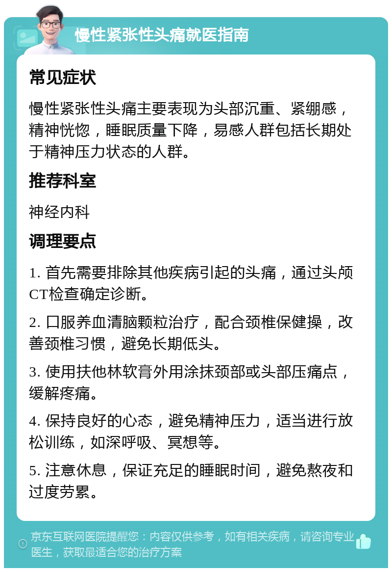 慢性紧张性头痛就医指南 常见症状 慢性紧张性头痛主要表现为头部沉重、紧绷感，精神恍惚，睡眠质量下降，易感人群包括长期处于精神压力状态的人群。 推荐科室 神经内科 调理要点 1. 首先需要排除其他疾病引起的头痛，通过头颅CT检查确定诊断。 2. 口服养血清脑颗粒治疗，配合颈椎保健操，改善颈椎习惯，避免长期低头。 3. 使用扶他林软膏外用涂抹颈部或头部压痛点，缓解疼痛。 4. 保持良好的心态，避免精神压力，适当进行放松训练，如深呼吸、冥想等。 5. 注意休息，保证充足的睡眠时间，避免熬夜和过度劳累。