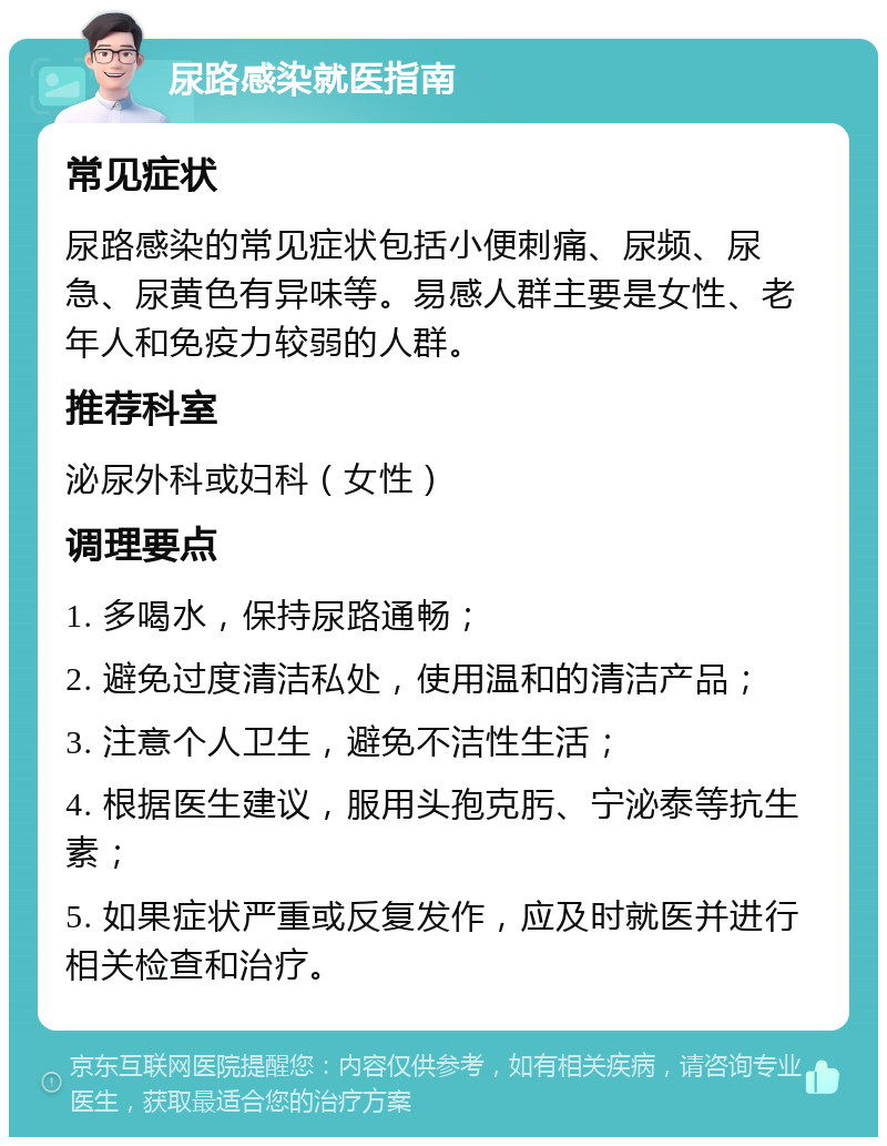 尿路感染就医指南 常见症状 尿路感染的常见症状包括小便刺痛、尿频、尿急、尿黄色有异味等。易感人群主要是女性、老年人和免疫力较弱的人群。 推荐科室 泌尿外科或妇科（女性） 调理要点 1. 多喝水，保持尿路通畅； 2. 避免过度清洁私处，使用温和的清洁产品； 3. 注意个人卫生，避免不洁性生活； 4. 根据医生建议，服用头孢克肟、宁泌泰等抗生素； 5. 如果症状严重或反复发作，应及时就医并进行相关检查和治疗。