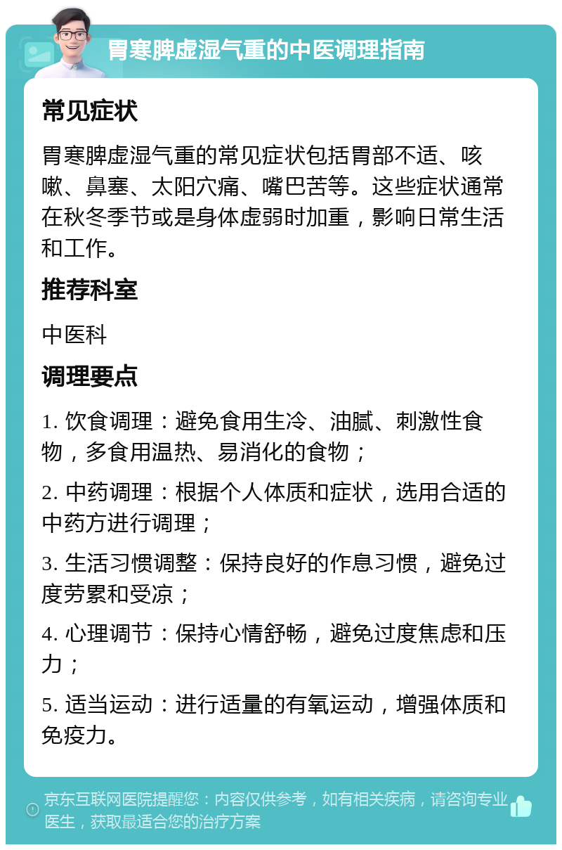 胃寒脾虚湿气重的中医调理指南 常见症状 胃寒脾虚湿气重的常见症状包括胃部不适、咳嗽、鼻塞、太阳穴痛、嘴巴苦等。这些症状通常在秋冬季节或是身体虚弱时加重，影响日常生活和工作。 推荐科室 中医科 调理要点 1. 饮食调理：避免食用生冷、油腻、刺激性食物，多食用温热、易消化的食物； 2. 中药调理：根据个人体质和症状，选用合适的中药方进行调理； 3. 生活习惯调整：保持良好的作息习惯，避免过度劳累和受凉； 4. 心理调节：保持心情舒畅，避免过度焦虑和压力； 5. 适当运动：进行适量的有氧运动，增强体质和免疫力。