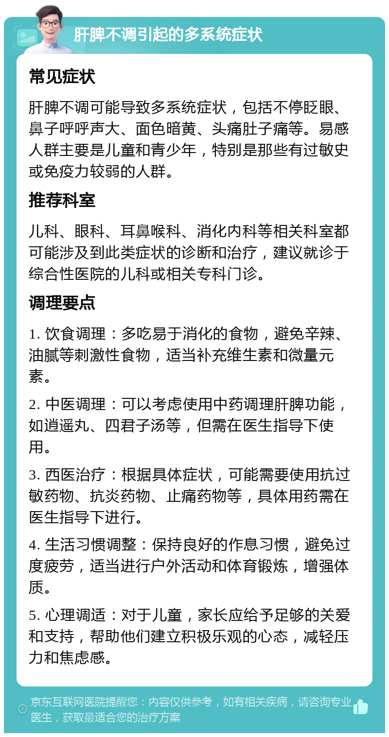 肝脾不调引起的多系统症状 常见症状 肝脾不调可能导致多系统症状，包括不停眨眼、鼻子呼呼声大、面色暗黄、头痛肚子痛等。易感人群主要是儿童和青少年，特别是那些有过敏史或免疫力较弱的人群。 推荐科室 儿科、眼科、耳鼻喉科、消化内科等相关科室都可能涉及到此类症状的诊断和治疗，建议就诊于综合性医院的儿科或相关专科门诊。 调理要点 1. 饮食调理：多吃易于消化的食物，避免辛辣、油腻等刺激性食物，适当补充维生素和微量元素。 2. 中医调理：可以考虑使用中药调理肝脾功能，如逍遥丸、四君子汤等，但需在医生指导下使用。 3. 西医治疗：根据具体症状，可能需要使用抗过敏药物、抗炎药物、止痛药物等，具体用药需在医生指导下进行。 4. 生活习惯调整：保持良好的作息习惯，避免过度疲劳，适当进行户外活动和体育锻炼，增强体质。 5. 心理调适：对于儿童，家长应给予足够的关爱和支持，帮助他们建立积极乐观的心态，减轻压力和焦虑感。