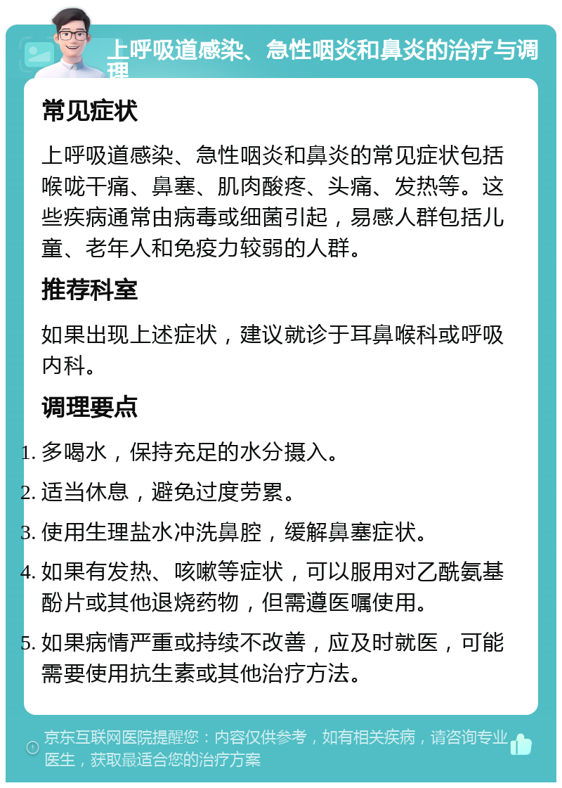 上呼吸道感染、急性咽炎和鼻炎的治疗与调理 常见症状 上呼吸道感染、急性咽炎和鼻炎的常见症状包括喉咙干痛、鼻塞、肌肉酸疼、头痛、发热等。这些疾病通常由病毒或细菌引起，易感人群包括儿童、老年人和免疫力较弱的人群。 推荐科室 如果出现上述症状，建议就诊于耳鼻喉科或呼吸内科。 调理要点 多喝水，保持充足的水分摄入。 适当休息，避免过度劳累。 使用生理盐水冲洗鼻腔，缓解鼻塞症状。 如果有发热、咳嗽等症状，可以服用对乙酰氨基酚片或其他退烧药物，但需遵医嘱使用。 如果病情严重或持续不改善，应及时就医，可能需要使用抗生素或其他治疗方法。