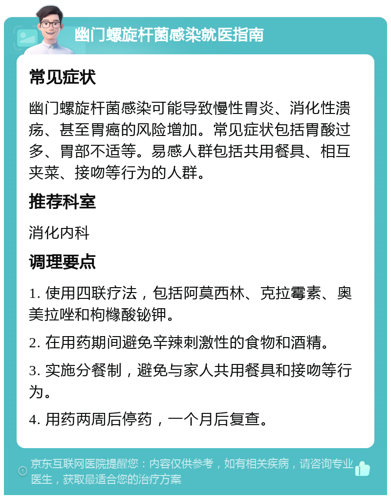 幽门螺旋杆菌感染就医指南 常见症状 幽门螺旋杆菌感染可能导致慢性胃炎、消化性溃疡、甚至胃癌的风险增加。常见症状包括胃酸过多、胃部不适等。易感人群包括共用餐具、相互夹菜、接吻等行为的人群。 推荐科室 消化内科 调理要点 1. 使用四联疗法，包括阿莫西林、克拉霉素、奥美拉唑和枸橼酸铋钾。 2. 在用药期间避免辛辣刺激性的食物和酒精。 3. 实施分餐制，避免与家人共用餐具和接吻等行为。 4. 用药两周后停药，一个月后复查。