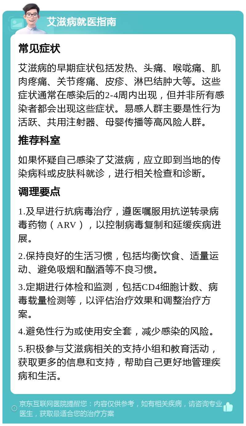 艾滋病就医指南 常见症状 艾滋病的早期症状包括发热、头痛、喉咙痛、肌肉疼痛、关节疼痛、皮疹、淋巴结肿大等。这些症状通常在感染后的2-4周内出现，但并非所有感染者都会出现这些症状。易感人群主要是性行为活跃、共用注射器、母婴传播等高风险人群。 推荐科室 如果怀疑自己感染了艾滋病，应立即到当地的传染病科或皮肤科就诊，进行相关检查和诊断。 调理要点 1.及早进行抗病毒治疗，遵医嘱服用抗逆转录病毒药物（ARV），以控制病毒复制和延缓疾病进展。 2.保持良好的生活习惯，包括均衡饮食、适量运动、避免吸烟和酗酒等不良习惯。 3.定期进行体检和监测，包括CD4细胞计数、病毒载量检测等，以评估治疗效果和调整治疗方案。 4.避免性行为或使用安全套，减少感染的风险。 5.积极参与艾滋病相关的支持小组和教育活动，获取更多的信息和支持，帮助自己更好地管理疾病和生活。