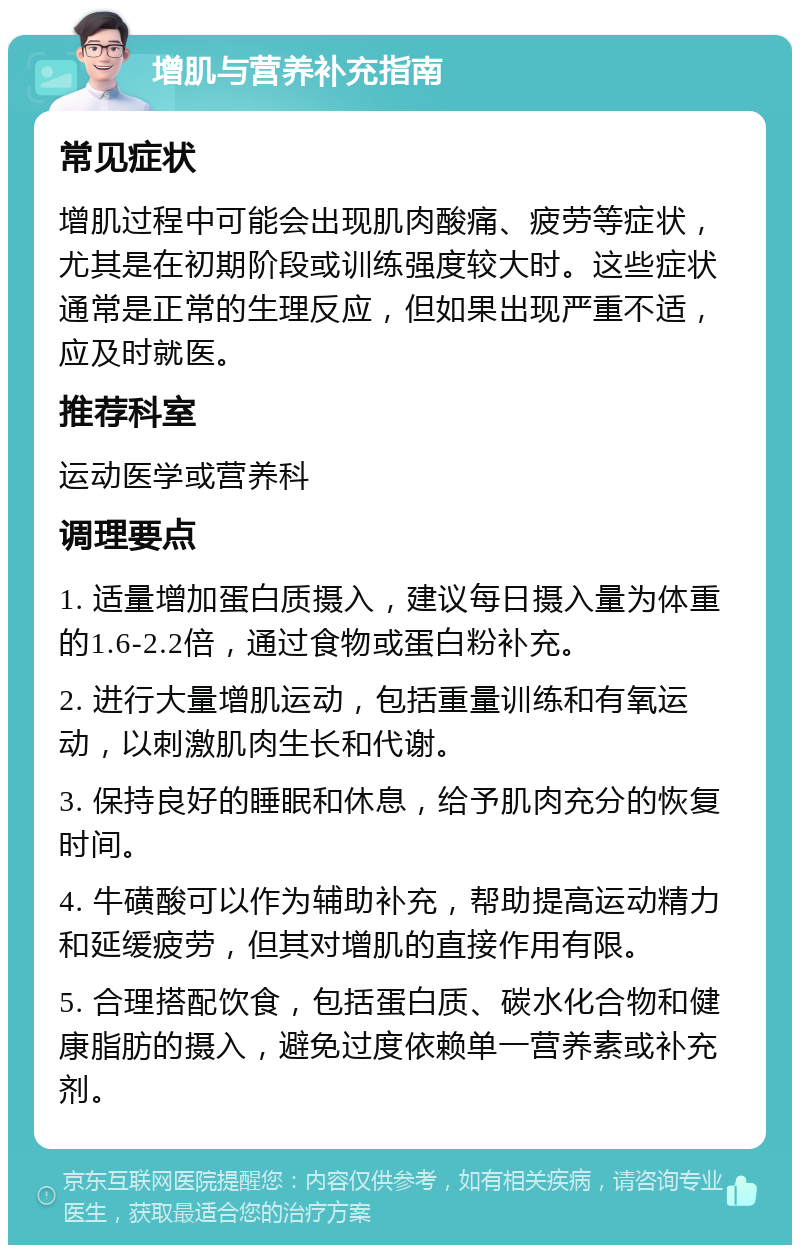 增肌与营养补充指南 常见症状 增肌过程中可能会出现肌肉酸痛、疲劳等症状，尤其是在初期阶段或训练强度较大时。这些症状通常是正常的生理反应，但如果出现严重不适，应及时就医。 推荐科室 运动医学或营养科 调理要点 1. 适量增加蛋白质摄入，建议每日摄入量为体重的1.6-2.2倍，通过食物或蛋白粉补充。 2. 进行大量增肌运动，包括重量训练和有氧运动，以刺激肌肉生长和代谢。 3. 保持良好的睡眠和休息，给予肌肉充分的恢复时间。 4. 牛磺酸可以作为辅助补充，帮助提高运动精力和延缓疲劳，但其对增肌的直接作用有限。 5. 合理搭配饮食，包括蛋白质、碳水化合物和健康脂肪的摄入，避免过度依赖单一营养素或补充剂。