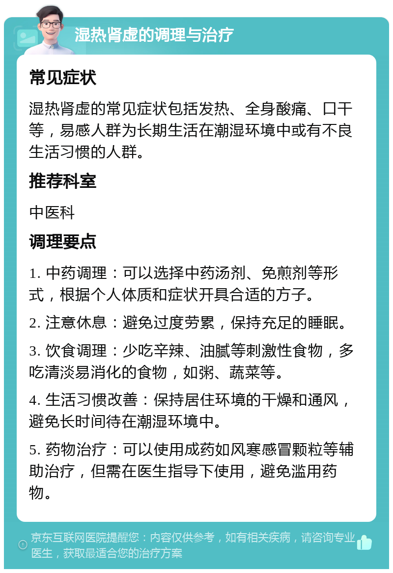 湿热肾虚的调理与治疗 常见症状 湿热肾虚的常见症状包括发热、全身酸痛、口干等，易感人群为长期生活在潮湿环境中或有不良生活习惯的人群。 推荐科室 中医科 调理要点 1. 中药调理：可以选择中药汤剂、免煎剂等形式，根据个人体质和症状开具合适的方子。 2. 注意休息：避免过度劳累，保持充足的睡眠。 3. 饮食调理：少吃辛辣、油腻等刺激性食物，多吃清淡易消化的食物，如粥、蔬菜等。 4. 生活习惯改善：保持居住环境的干燥和通风，避免长时间待在潮湿环境中。 5. 药物治疗：可以使用成药如风寒感冒颗粒等辅助治疗，但需在医生指导下使用，避免滥用药物。