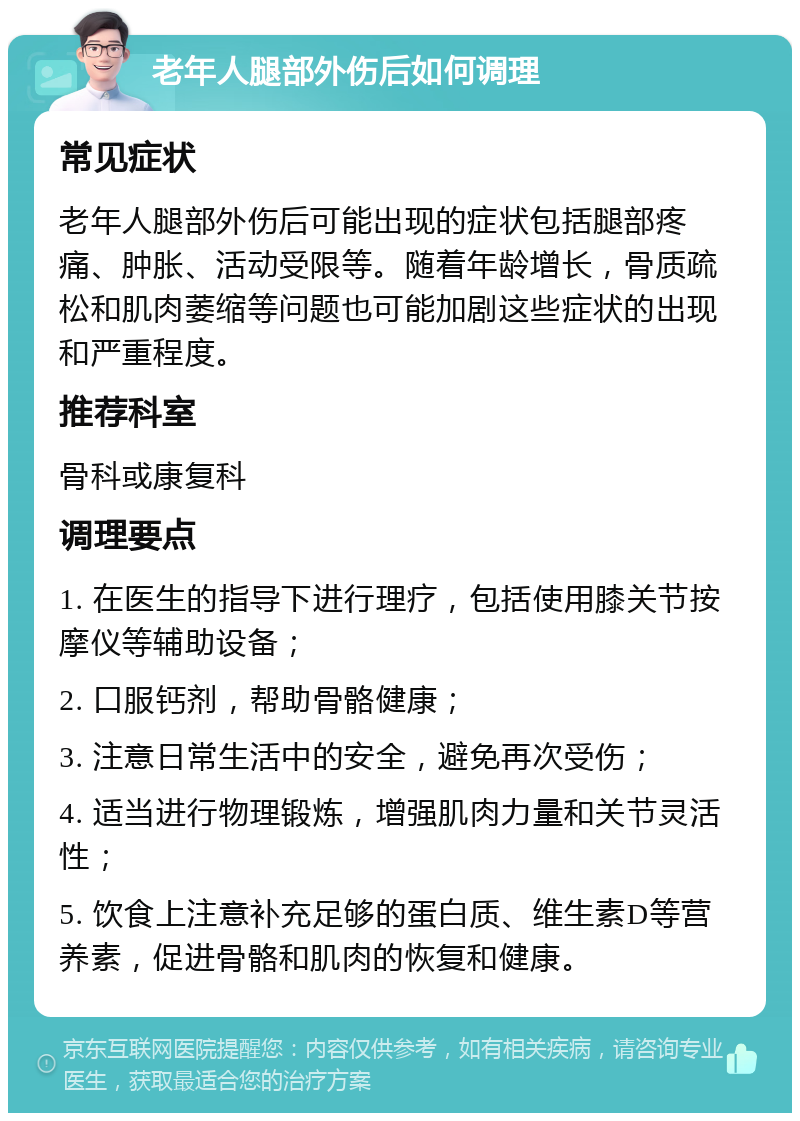 老年人腿部外伤后如何调理 常见症状 老年人腿部外伤后可能出现的症状包括腿部疼痛、肿胀、活动受限等。随着年龄增长，骨质疏松和肌肉萎缩等问题也可能加剧这些症状的出现和严重程度。 推荐科室 骨科或康复科 调理要点 1. 在医生的指导下进行理疗，包括使用膝关节按摩仪等辅助设备； 2. 口服钙剂，帮助骨骼健康； 3. 注意日常生活中的安全，避免再次受伤； 4. 适当进行物理锻炼，增强肌肉力量和关节灵活性； 5. 饮食上注意补充足够的蛋白质、维生素D等营养素，促进骨骼和肌肉的恢复和健康。