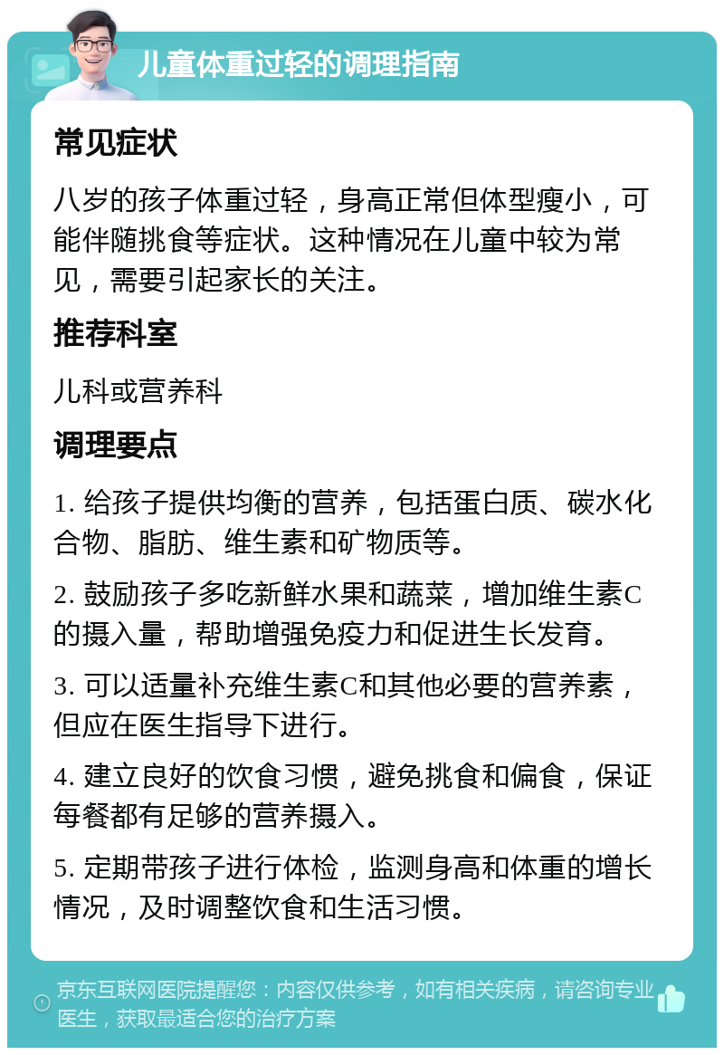 儿童体重过轻的调理指南 常见症状 八岁的孩子体重过轻，身高正常但体型瘦小，可能伴随挑食等症状。这种情况在儿童中较为常见，需要引起家长的关注。 推荐科室 儿科或营养科 调理要点 1. 给孩子提供均衡的营养，包括蛋白质、碳水化合物、脂肪、维生素和矿物质等。 2. 鼓励孩子多吃新鲜水果和蔬菜，增加维生素C的摄入量，帮助增强免疫力和促进生长发育。 3. 可以适量补充维生素C和其他必要的营养素，但应在医生指导下进行。 4. 建立良好的饮食习惯，避免挑食和偏食，保证每餐都有足够的营养摄入。 5. 定期带孩子进行体检，监测身高和体重的增长情况，及时调整饮食和生活习惯。