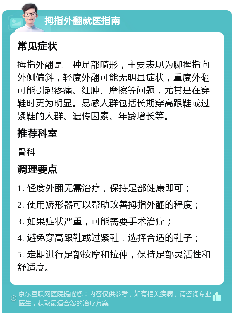 拇指外翻就医指南 常见症状 拇指外翻是一种足部畸形，主要表现为脚拇指向外侧偏斜，轻度外翻可能无明显症状，重度外翻可能引起疼痛、红肿、摩擦等问题，尤其是在穿鞋时更为明显。易感人群包括长期穿高跟鞋或过紧鞋的人群、遗传因素、年龄增长等。 推荐科室 骨科 调理要点 1. 轻度外翻无需治疗，保持足部健康即可； 2. 使用矫形器可以帮助改善拇指外翻的程度； 3. 如果症状严重，可能需要手术治疗； 4. 避免穿高跟鞋或过紧鞋，选择合适的鞋子； 5. 定期进行足部按摩和拉伸，保持足部灵活性和舒适度。