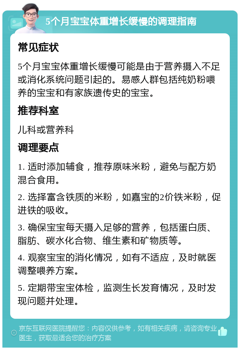 5个月宝宝体重增长缓慢的调理指南 常见症状 5个月宝宝体重增长缓慢可能是由于营养摄入不足或消化系统问题引起的。易感人群包括纯奶粉喂养的宝宝和有家族遗传史的宝宝。 推荐科室 儿科或营养科 调理要点 1. 适时添加辅食，推荐原味米粉，避免与配方奶混合食用。 2. 选择富含铁质的米粉，如嘉宝的2价铁米粉，促进铁的吸收。 3. 确保宝宝每天摄入足够的营养，包括蛋白质、脂肪、碳水化合物、维生素和矿物质等。 4. 观察宝宝的消化情况，如有不适应，及时就医调整喂养方案。 5. 定期带宝宝体检，监测生长发育情况，及时发现问题并处理。