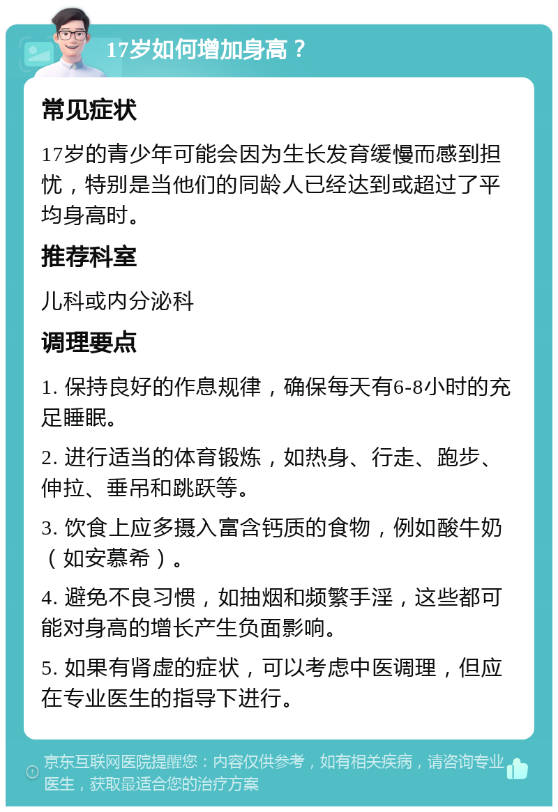 17岁如何增加身高？ 常见症状 17岁的青少年可能会因为生长发育缓慢而感到担忧，特别是当他们的同龄人已经达到或超过了平均身高时。 推荐科室 儿科或内分泌科 调理要点 1. 保持良好的作息规律，确保每天有6-8小时的充足睡眠。 2. 进行适当的体育锻炼，如热身、行走、跑步、伸拉、垂吊和跳跃等。 3. 饮食上应多摄入富含钙质的食物，例如酸牛奶（如安慕希）。 4. 避免不良习惯，如抽烟和频繁手淫，这些都可能对身高的增长产生负面影响。 5. 如果有肾虚的症状，可以考虑中医调理，但应在专业医生的指导下进行。