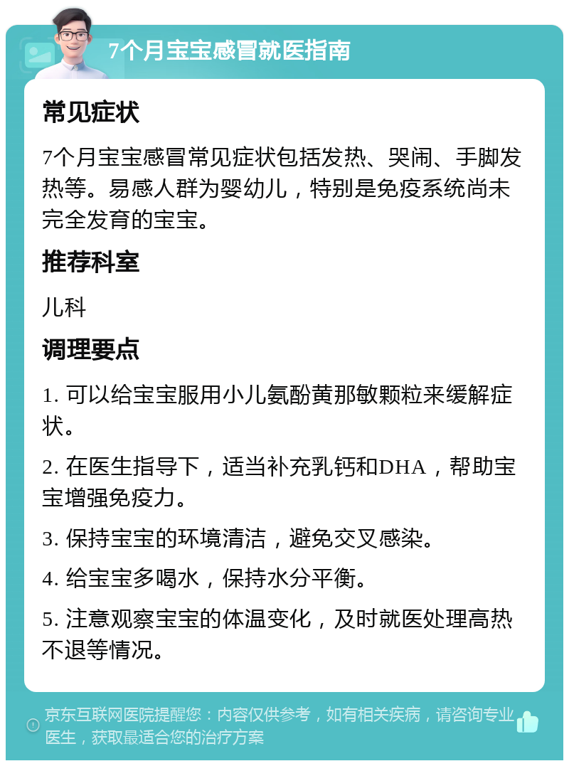 7个月宝宝感冒就医指南 常见症状 7个月宝宝感冒常见症状包括发热、哭闹、手脚发热等。易感人群为婴幼儿，特别是免疫系统尚未完全发育的宝宝。 推荐科室 儿科 调理要点 1. 可以给宝宝服用小儿氨酚黄那敏颗粒来缓解症状。 2. 在医生指导下，适当补充乳钙和DHA，帮助宝宝增强免疫力。 3. 保持宝宝的环境清洁，避免交叉感染。 4. 给宝宝多喝水，保持水分平衡。 5. 注意观察宝宝的体温变化，及时就医处理高热不退等情况。