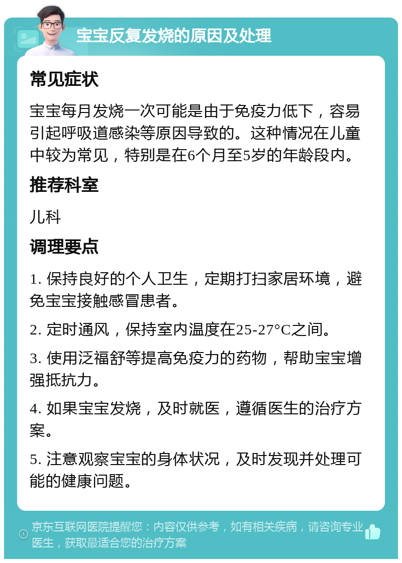 宝宝反复发烧的原因及处理 常见症状 宝宝每月发烧一次可能是由于免疫力低下，容易引起呼吸道感染等原因导致的。这种情况在儿童中较为常见，特别是在6个月至5岁的年龄段内。 推荐科室 儿科 调理要点 1. 保持良好的个人卫生，定期打扫家居环境，避免宝宝接触感冒患者。 2. 定时通风，保持室内温度在25-27°C之间。 3. 使用泛福舒等提高免疫力的药物，帮助宝宝增强抵抗力。 4. 如果宝宝发烧，及时就医，遵循医生的治疗方案。 5. 注意观察宝宝的身体状况，及时发现并处理可能的健康问题。