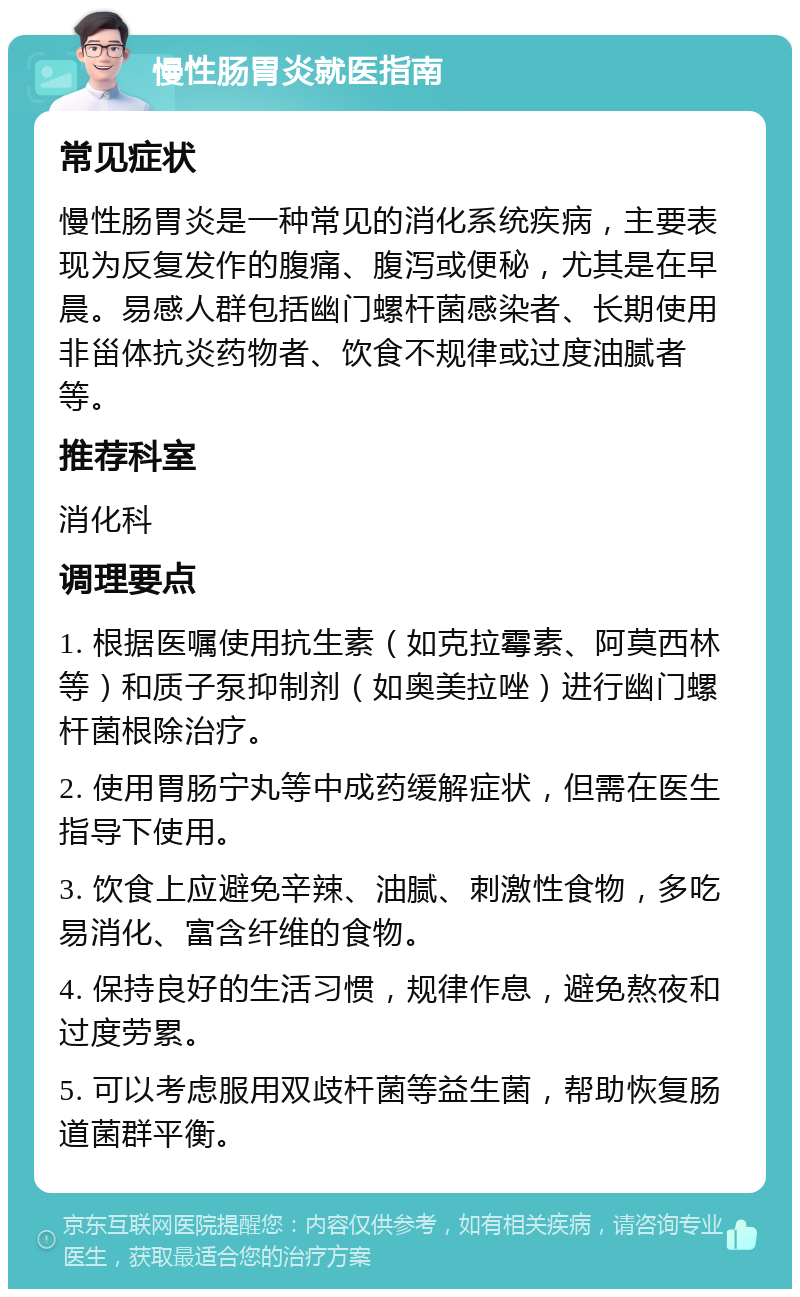 慢性肠胃炎就医指南 常见症状 慢性肠胃炎是一种常见的消化系统疾病，主要表现为反复发作的腹痛、腹泻或便秘，尤其是在早晨。易感人群包括幽门螺杆菌感染者、长期使用非甾体抗炎药物者、饮食不规律或过度油腻者等。 推荐科室 消化科 调理要点 1. 根据医嘱使用抗生素（如克拉霉素、阿莫西林等）和质子泵抑制剂（如奥美拉唑）进行幽门螺杆菌根除治疗。 2. 使用胃肠宁丸等中成药缓解症状，但需在医生指导下使用。 3. 饮食上应避免辛辣、油腻、刺激性食物，多吃易消化、富含纤维的食物。 4. 保持良好的生活习惯，规律作息，避免熬夜和过度劳累。 5. 可以考虑服用双歧杆菌等益生菌，帮助恢复肠道菌群平衡。