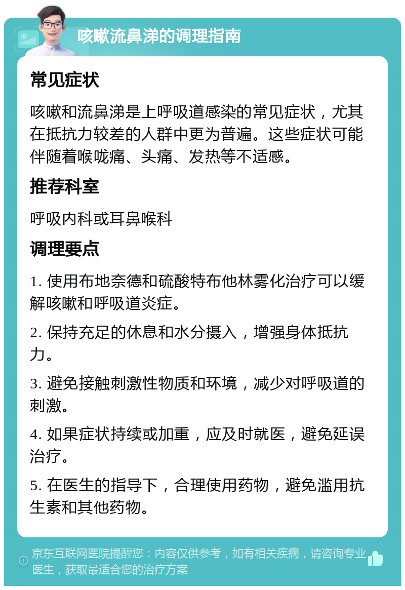 咳嗽流鼻涕的调理指南 常见症状 咳嗽和流鼻涕是上呼吸道感染的常见症状，尤其在抵抗力较差的人群中更为普遍。这些症状可能伴随着喉咙痛、头痛、发热等不适感。 推荐科室 呼吸内科或耳鼻喉科 调理要点 1. 使用布地奈德和硫酸特布他林雾化治疗可以缓解咳嗽和呼吸道炎症。 2. 保持充足的休息和水分摄入，增强身体抵抗力。 3. 避免接触刺激性物质和环境，减少对呼吸道的刺激。 4. 如果症状持续或加重，应及时就医，避免延误治疗。 5. 在医生的指导下，合理使用药物，避免滥用抗生素和其他药物。