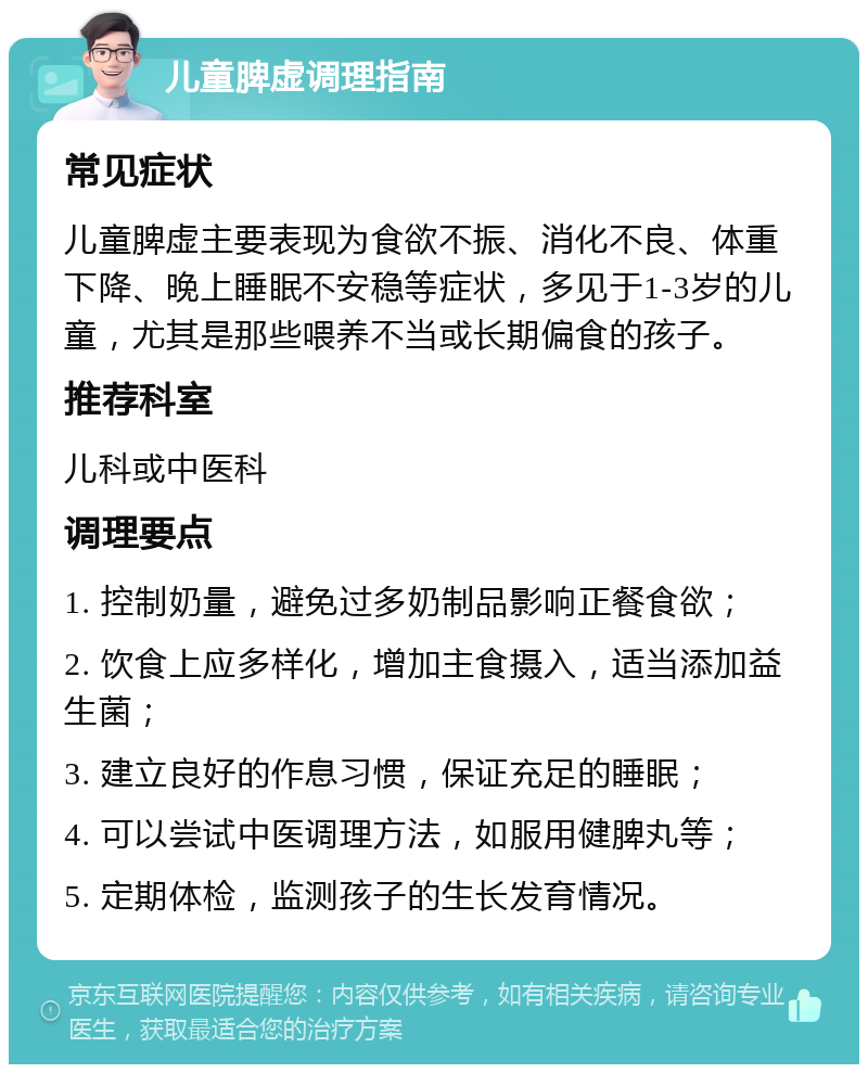 儿童脾虚调理指南 常见症状 儿童脾虚主要表现为食欲不振、消化不良、体重下降、晚上睡眠不安稳等症状，多见于1-3岁的儿童，尤其是那些喂养不当或长期偏食的孩子。 推荐科室 儿科或中医科 调理要点 1. 控制奶量，避免过多奶制品影响正餐食欲； 2. 饮食上应多样化，增加主食摄入，适当添加益生菌； 3. 建立良好的作息习惯，保证充足的睡眠； 4. 可以尝试中医调理方法，如服用健脾丸等； 5. 定期体检，监测孩子的生长发育情况。