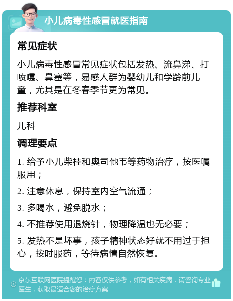 小儿病毒性感冒就医指南 常见症状 小儿病毒性感冒常见症状包括发热、流鼻涕、打喷嚏、鼻塞等，易感人群为婴幼儿和学龄前儿童，尤其是在冬春季节更为常见。 推荐科室 儿科 调理要点 1. 给予小儿柴桂和奥司他韦等药物治疗，按医嘱服用； 2. 注意休息，保持室内空气流通； 3. 多喝水，避免脱水； 4. 不推荐使用退烧针，物理降温也无必要； 5. 发热不是坏事，孩子精神状态好就不用过于担心，按时服药，等待病情自然恢复。