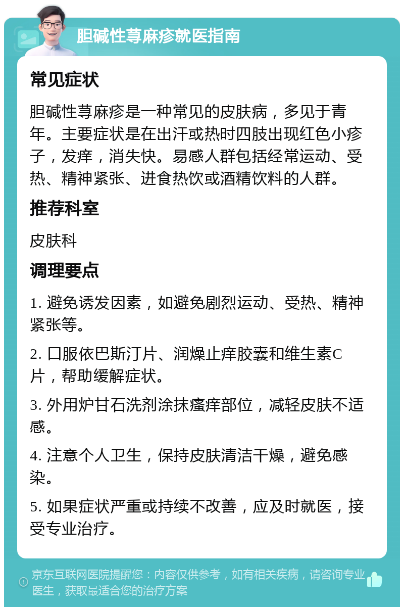 胆碱性荨麻疹就医指南 常见症状 胆碱性荨麻疹是一种常见的皮肤病，多见于青年。主要症状是在出汗或热时四肢出现红色小疹子，发痒，消失快。易感人群包括经常运动、受热、精神紧张、进食热饮或酒精饮料的人群。 推荐科室 皮肤科 调理要点 1. 避免诱发因素，如避免剧烈运动、受热、精神紧张等。 2. 口服依巴斯汀片、润燥止痒胶囊和维生素C片，帮助缓解症状。 3. 外用炉甘石洗剂涂抹瘙痒部位，减轻皮肤不适感。 4. 注意个人卫生，保持皮肤清洁干燥，避免感染。 5. 如果症状严重或持续不改善，应及时就医，接受专业治疗。