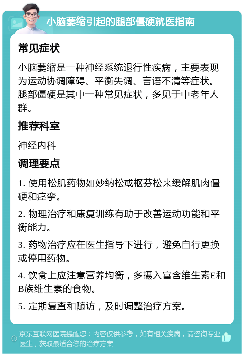 小脑萎缩引起的腿部僵硬就医指南 常见症状 小脑萎缩是一种神经系统退行性疾病，主要表现为运动协调障碍、平衡失调、言语不清等症状。腿部僵硬是其中一种常见症状，多见于中老年人群。 推荐科室 神经内科 调理要点 1. 使用松肌药物如妙纳松或枢芬松来缓解肌肉僵硬和痉挛。 2. 物理治疗和康复训练有助于改善运动功能和平衡能力。 3. 药物治疗应在医生指导下进行，避免自行更换或停用药物。 4. 饮食上应注意营养均衡，多摄入富含维生素E和B族维生素的食物。 5. 定期复查和随访，及时调整治疗方案。