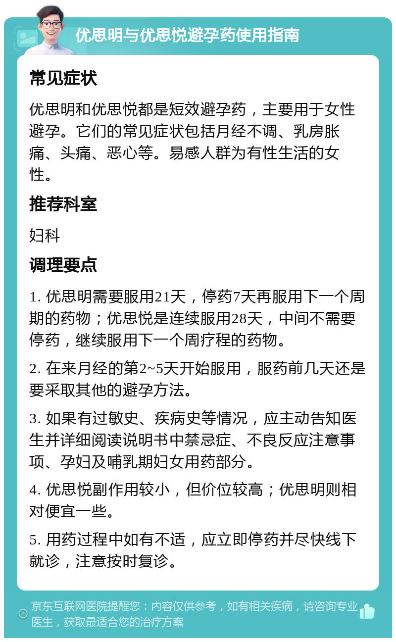 优思明与优思悦避孕药使用指南 常见症状 优思明和优思悦都是短效避孕药，主要用于女性避孕。它们的常见症状包括月经不调、乳房胀痛、头痛、恶心等。易感人群为有性生活的女性。 推荐科室 妇科 调理要点 1. 优思明需要服用21天，停药7天再服用下一个周期的药物；优思悦是连续服用28天，中间不需要停药，继续服用下一个周疗程的药物。 2. 在来月经的第2~5天开始服用，服药前几天还是要采取其他的避孕方法。 3. 如果有过敏史、疾病史等情况，应主动告知医生并详细阅读说明书中禁忌症、不良反应注意事项、孕妇及哺乳期妇女用药部分。 4. 优思悦副作用较小，但价位较高；优思明则相对便宜一些。 5. 用药过程中如有不适，应立即停药并尽快线下就诊，注意按时复诊。