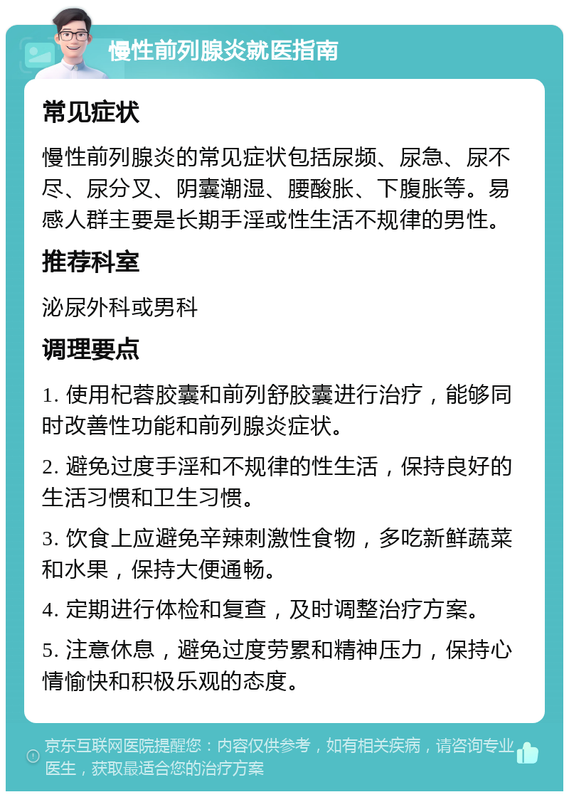 慢性前列腺炎就医指南 常见症状 慢性前列腺炎的常见症状包括尿频、尿急、尿不尽、尿分叉、阴囊潮湿、腰酸胀、下腹胀等。易感人群主要是长期手淫或性生活不规律的男性。 推荐科室 泌尿外科或男科 调理要点 1. 使用杞蓉胶囊和前列舒胶囊进行治疗，能够同时改善性功能和前列腺炎症状。 2. 避免过度手淫和不规律的性生活，保持良好的生活习惯和卫生习惯。 3. 饮食上应避免辛辣刺激性食物，多吃新鲜蔬菜和水果，保持大便通畅。 4. 定期进行体检和复查，及时调整治疗方案。 5. 注意休息，避免过度劳累和精神压力，保持心情愉快和积极乐观的态度。