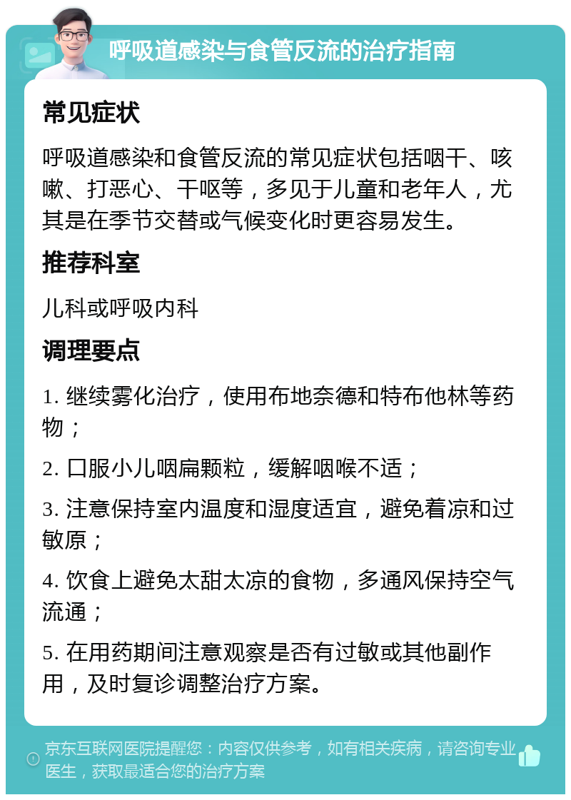 呼吸道感染与食管反流的治疗指南 常见症状 呼吸道感染和食管反流的常见症状包括咽干、咳嗽、打恶心、干呕等，多见于儿童和老年人，尤其是在季节交替或气候变化时更容易发生。 推荐科室 儿科或呼吸内科 调理要点 1. 继续雾化治疗，使用布地奈德和特布他林等药物； 2. 口服小儿咽扁颗粒，缓解咽喉不适； 3. 注意保持室内温度和湿度适宜，避免着凉和过敏原； 4. 饮食上避免太甜太凉的食物，多通风保持空气流通； 5. 在用药期间注意观察是否有过敏或其他副作用，及时复诊调整治疗方案。