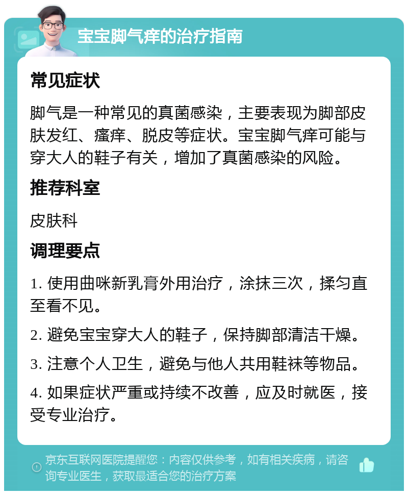 宝宝脚气痒的治疗指南 常见症状 脚气是一种常见的真菌感染，主要表现为脚部皮肤发红、瘙痒、脱皮等症状。宝宝脚气痒可能与穿大人的鞋子有关，增加了真菌感染的风险。 推荐科室 皮肤科 调理要点 1. 使用曲咪新乳膏外用治疗，涂抹三次，揉匀直至看不见。 2. 避免宝宝穿大人的鞋子，保持脚部清洁干燥。 3. 注意个人卫生，避免与他人共用鞋袜等物品。 4. 如果症状严重或持续不改善，应及时就医，接受专业治疗。