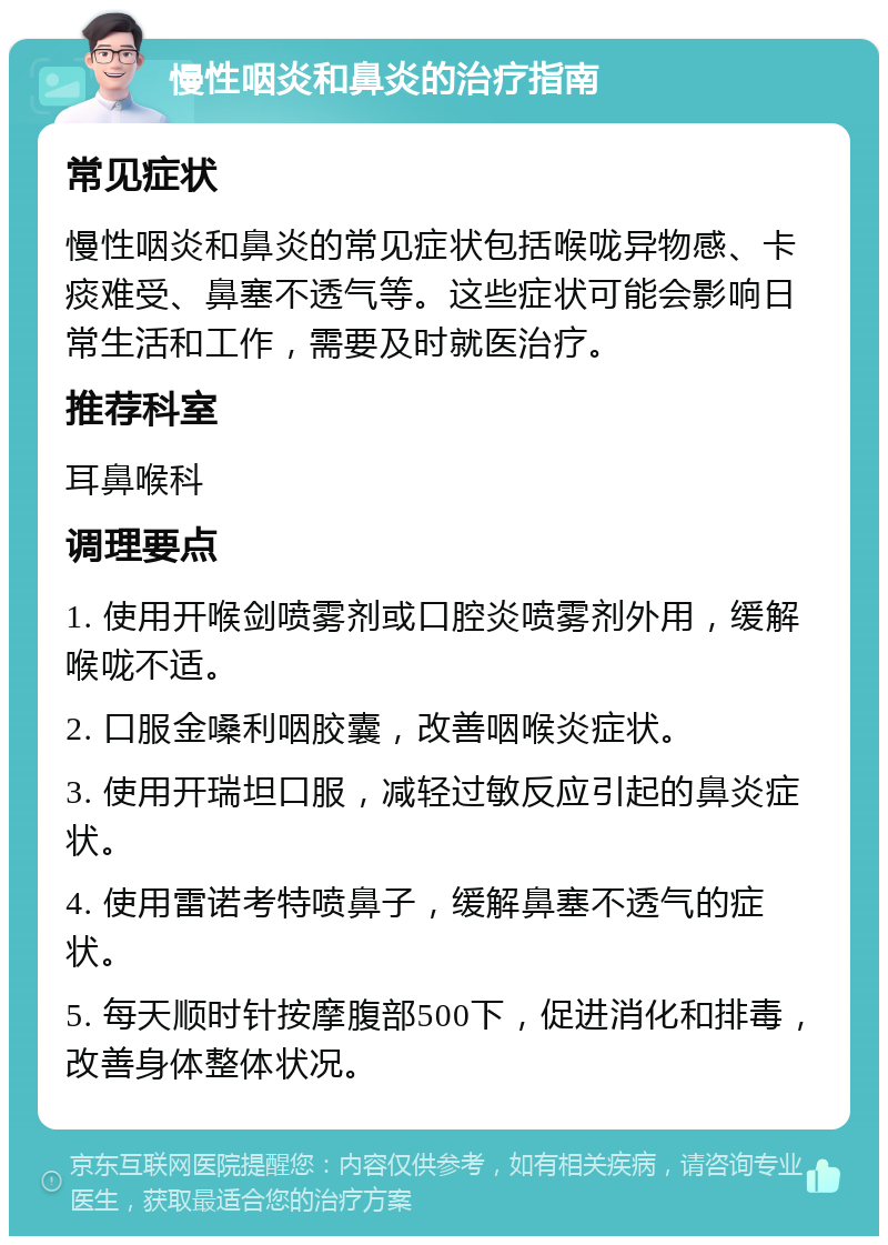 慢性咽炎和鼻炎的治疗指南 常见症状 慢性咽炎和鼻炎的常见症状包括喉咙异物感、卡痰难受、鼻塞不透气等。这些症状可能会影响日常生活和工作，需要及时就医治疗。 推荐科室 耳鼻喉科 调理要点 1. 使用开喉剑喷雾剂或口腔炎喷雾剂外用，缓解喉咙不适。 2. 口服金嗓利咽胶囊，改善咽喉炎症状。 3. 使用开瑞坦口服，减轻过敏反应引起的鼻炎症状。 4. 使用雷诺考特喷鼻子，缓解鼻塞不透气的症状。 5. 每天顺时针按摩腹部500下，促进消化和排毒，改善身体整体状况。