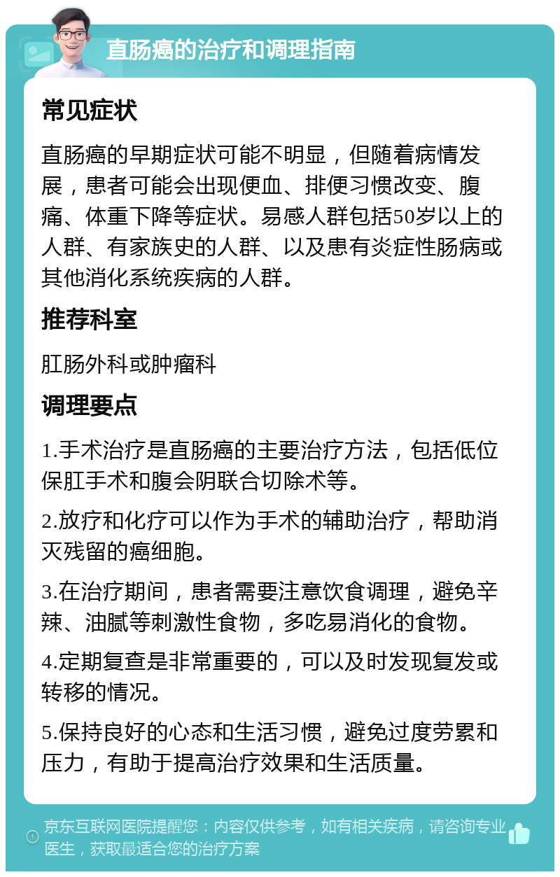 直肠癌的治疗和调理指南 常见症状 直肠癌的早期症状可能不明显，但随着病情发展，患者可能会出现便血、排便习惯改变、腹痛、体重下降等症状。易感人群包括50岁以上的人群、有家族史的人群、以及患有炎症性肠病或其他消化系统疾病的人群。 推荐科室 肛肠外科或肿瘤科 调理要点 1.手术治疗是直肠癌的主要治疗方法，包括低位保肛手术和腹会阴联合切除术等。 2.放疗和化疗可以作为手术的辅助治疗，帮助消灭残留的癌细胞。 3.在治疗期间，患者需要注意饮食调理，避免辛辣、油腻等刺激性食物，多吃易消化的食物。 4.定期复查是非常重要的，可以及时发现复发或转移的情况。 5.保持良好的心态和生活习惯，避免过度劳累和压力，有助于提高治疗效果和生活质量。