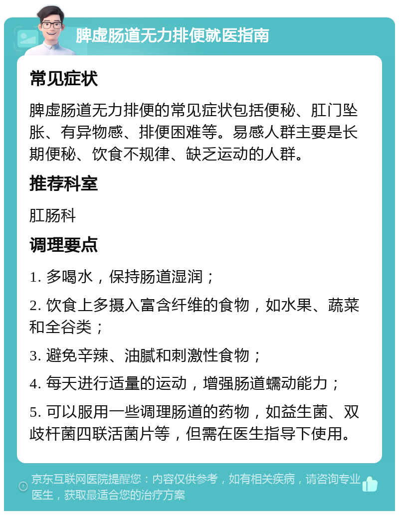 脾虚肠道无力排便就医指南 常见症状 脾虚肠道无力排便的常见症状包括便秘、肛门坠胀、有异物感、排便困难等。易感人群主要是长期便秘、饮食不规律、缺乏运动的人群。 推荐科室 肛肠科 调理要点 1. 多喝水，保持肠道湿润； 2. 饮食上多摄入富含纤维的食物，如水果、蔬菜和全谷类； 3. 避免辛辣、油腻和刺激性食物； 4. 每天进行适量的运动，增强肠道蠕动能力； 5. 可以服用一些调理肠道的药物，如益生菌、双歧杆菌四联活菌片等，但需在医生指导下使用。